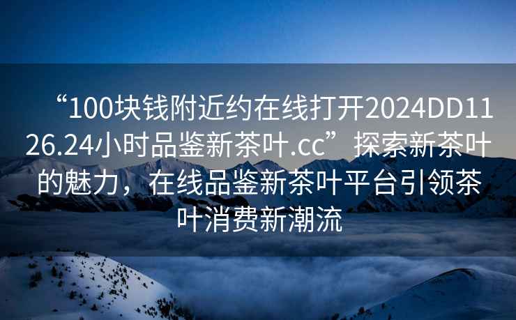“100塊錢附近約在線打開2024DD1126.24小時品鑒新茶葉.cc”探索新茶葉的魅力，在線品鑒新茶葉平臺引領(lǐng)茶葉消費新潮流