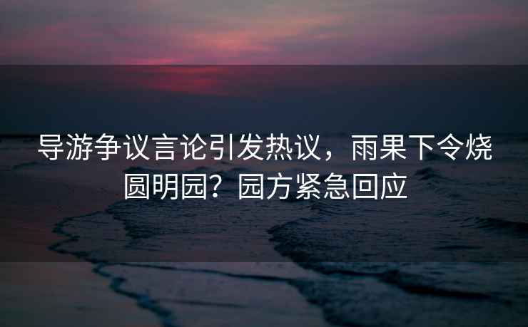 導(dǎo)游爭(zhēng)議言論引發(fā)熱議，雨果下令燒圓明園？園方緊急回應(yīng)