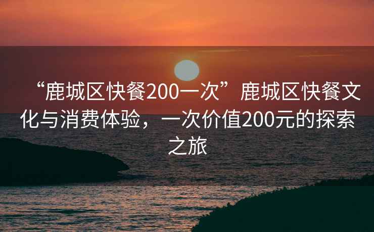 “鹿城區(qū)快餐200一次”鹿城區(qū)快餐文化與消費(fèi)體驗(yàn)，一次價值200元的探索之旅