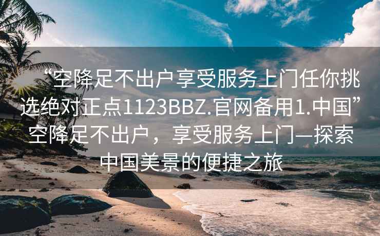 “空降足不出戶享受服務上門任你挑選絕對正點1123BBZ.官網備用1.中國”空降足不出戶，享受服務上門—探索中國美景的便捷之旅