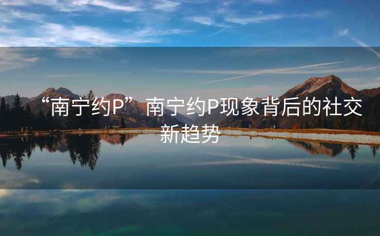 “南寧約P”南寧約P現象背后的社交新趨勢