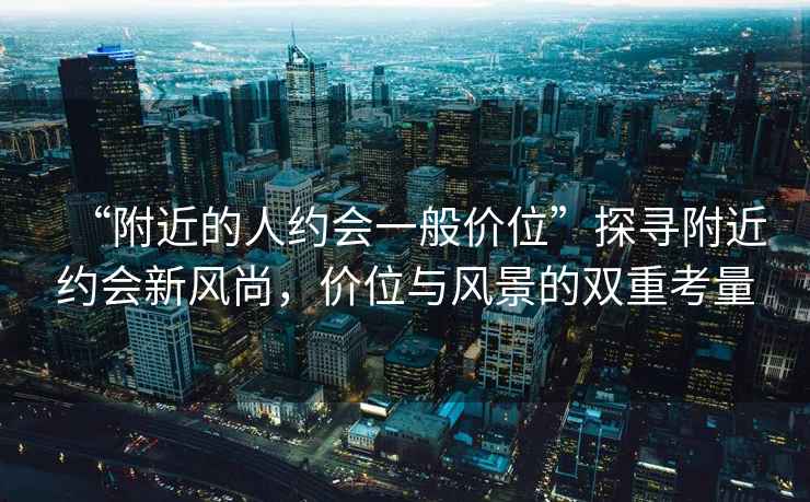 “附近的人約會一般價位”探尋附近約會新風(fēng)尚，價位與風(fēng)景的雙重考量