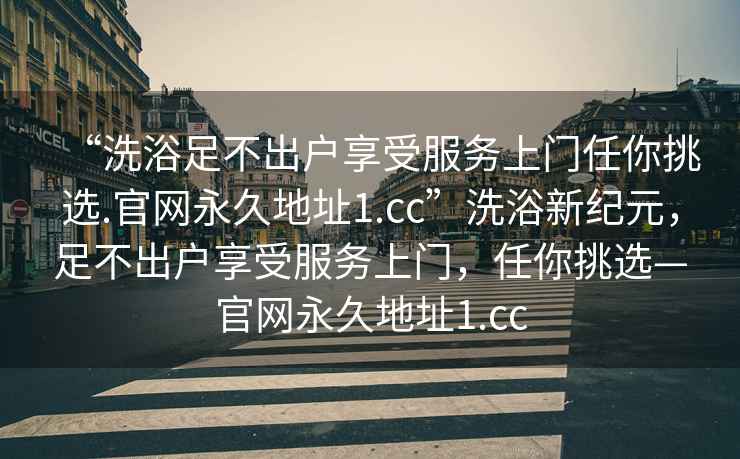 “洗浴足不出戶享受服務(wù)上門任你挑選.官網(wǎng)永久地址1.cc”洗浴新紀(jì)元，足不出戶享受服務(wù)上門，任你挑選—官網(wǎng)永久地址1.cc
