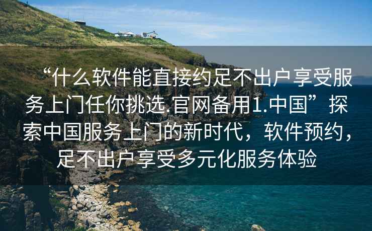 “什么軟件能直接約足不出戶享受服務上門任你挑選.官網備用1.中國”探索中國服務上門的新時代，軟件預約，足不出戶享受多元化服務體驗