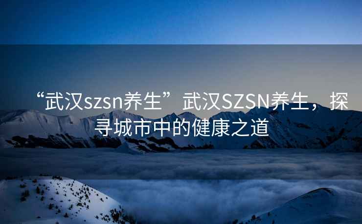 “武漢szsn養(yǎng)生”武漢SZSN養(yǎng)生，探尋城市中的健康之道