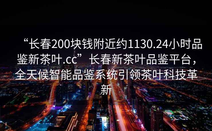 “長春200塊錢附近約1130.24小時品鑒新茶葉.cc”長春新茶葉品鑒平臺，全天候智能品鑒系統引領茶葉科技革新
