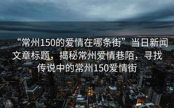 “常州150的愛情在哪條街”當(dāng)日新聞文章標題，揭秘常州愛情巷陌，尋找傳說中的常州150愛情街