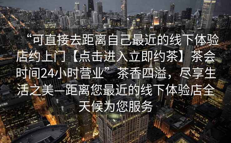 “可直接去距離自己最近的線下體驗(yàn)店約上門(mén)【點(diǎn)擊進(jìn)入立即約茶】茶會(huì)時(shí)間24小時(shí)營(yíng)業(yè)”茶香四溢，盡享生活之美—距離您最近的線下體驗(yàn)店全天候?yàn)槟?wù)