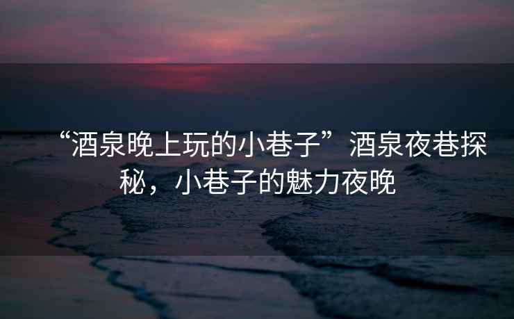 “酒泉晚上玩的小巷子”酒泉夜巷探秘，小巷子的魅力夜晚