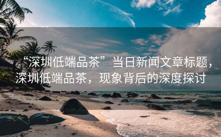 “深圳低端品茶”當日新聞文章標題，深圳低端品茶，現象背后的深度探討