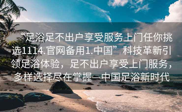 “足浴足不出戶享受服務(wù)上門任你挑選1114.官網(wǎng)備用1.中國”科技革新引領(lǐng)足浴體驗，足不出戶享受上門服務(wù)，多樣選擇盡在掌握—中國足浴新時代