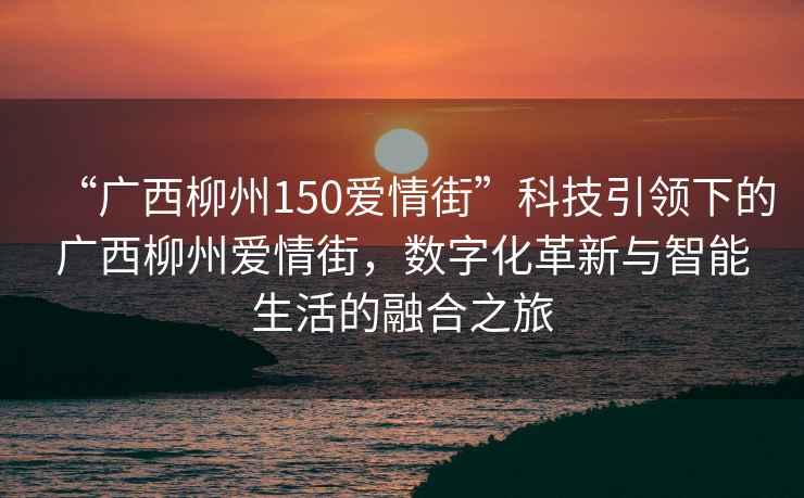 “廣西柳州150愛(ài)情街”科技引領(lǐng)下的廣西柳州愛(ài)情街，數(shù)字化革新與智能生活的融合之旅