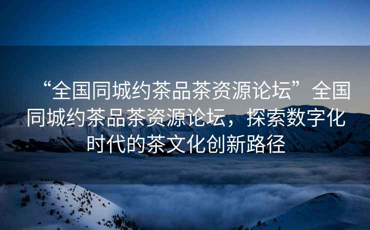 “全國(guó)同城約茶品茶資源論壇”全國(guó)同城約茶品茶資源論壇，探索數(shù)字化時(shí)代的茶文化創(chuàng)新路徑