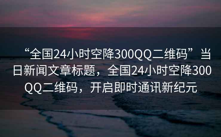 “全國24小時空降300QQ二維碼”當日新聞文章標題，全國24小時空降300QQ二維碼，開啟即時通訊新紀元