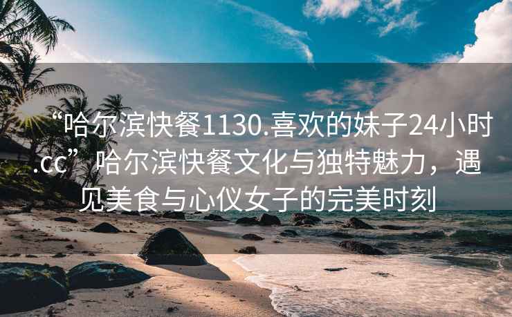 “哈爾濱快餐1130.喜歡的妹子24小時(shí).cc”哈爾濱快餐文化與獨(dú)特魅力，遇見(jiàn)美食與心儀女子的完美時(shí)刻