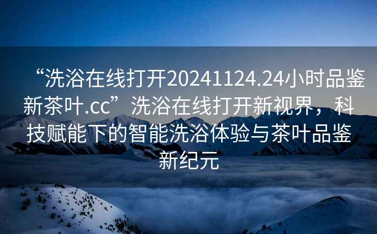 “洗浴在線打開20241124.24小時品鑒新茶葉.cc”洗浴在線打開新視界，科技賦能下的智能洗浴體驗與茶葉品鑒新紀元