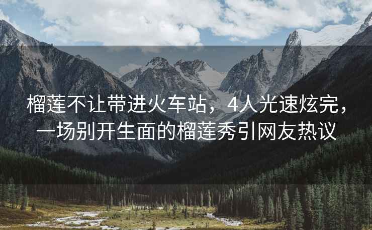 榴蓮不讓帶進火車站，4人光速炫完，一場別開生面的榴蓮秀引網友熱議