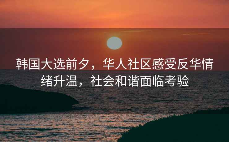 韓國大選前夕，華人社區感受反華情緒升溫，社會和諧面臨考驗