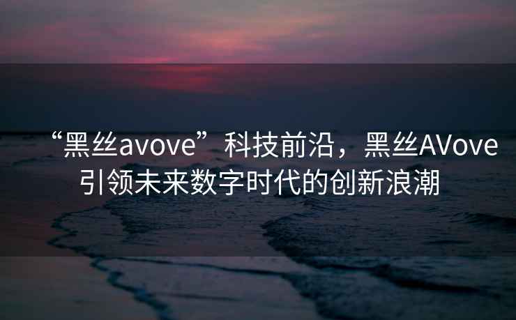 “黑絲avove”科技前沿，黑絲AVove引領未來數字時代的創新浪潮