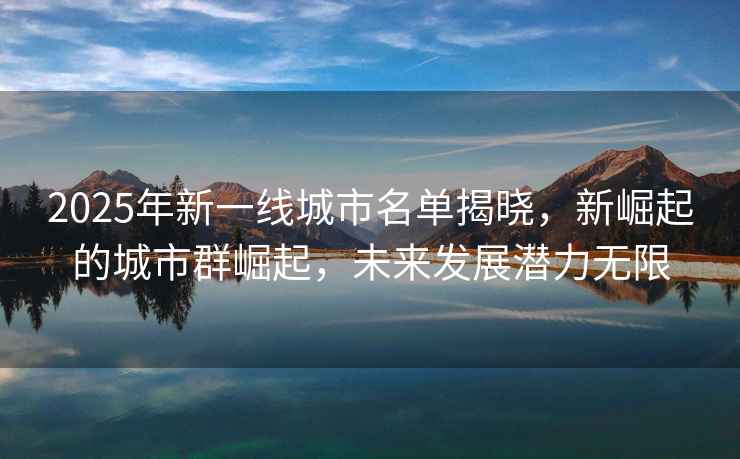 2025年新一線城市名單揭曉，新崛起的城市群崛起，未來發展潛力無限