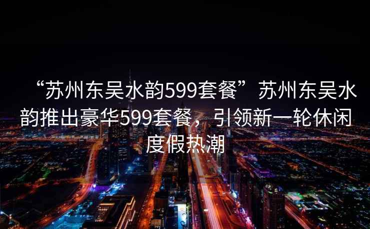 “蘇州東吳水韻599套餐”蘇州東吳水韻推出豪華599套餐，引領(lǐng)新一輪休閑度假熱潮