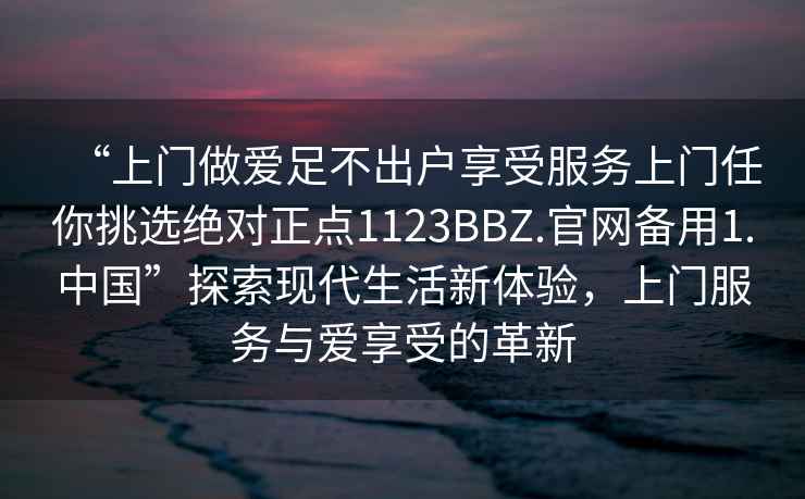 “上門做愛足不出戶享受服務上門任你挑選絕對正點1123BBZ.官網備用1.中國”探索現代生活新體驗，上門服務與愛享受的革新