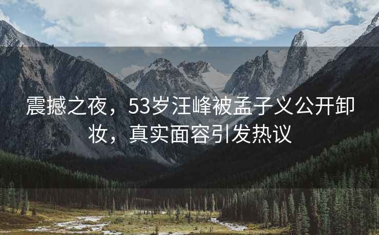 震撼之夜，53歲汪峰被孟子義公開卸妝，真實面容引發熱議