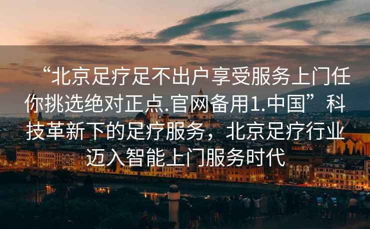 “北京足療足不出戶享受服務上門任你挑選絕對正點.官網備用1.中國”科技革新下的足療服務，北京足療行業邁入智能上門服務時代