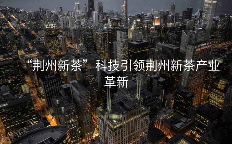 “荊州新茶”科技引領荊州新茶產業革新