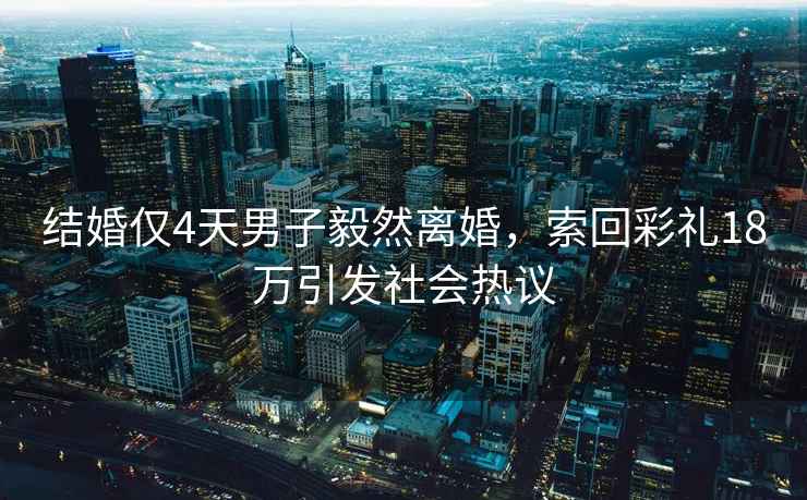 結婚僅4天男子毅然離婚，索回彩禮18萬引發社會熱議