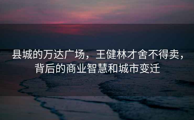 縣城的萬達廣場，王健林才舍不得賣，背后的商業智慧和城市變遷