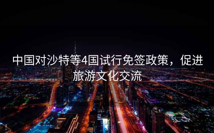 中國對沙特等4國試行免簽政策，促進旅游文化交流