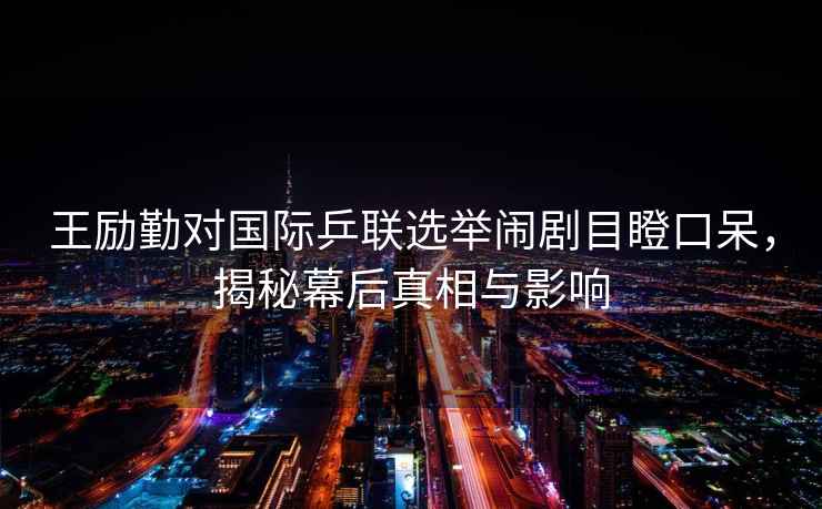 王勵勤對國際乒聯選舉鬧劇目瞪口呆，揭秘幕后真相與影響