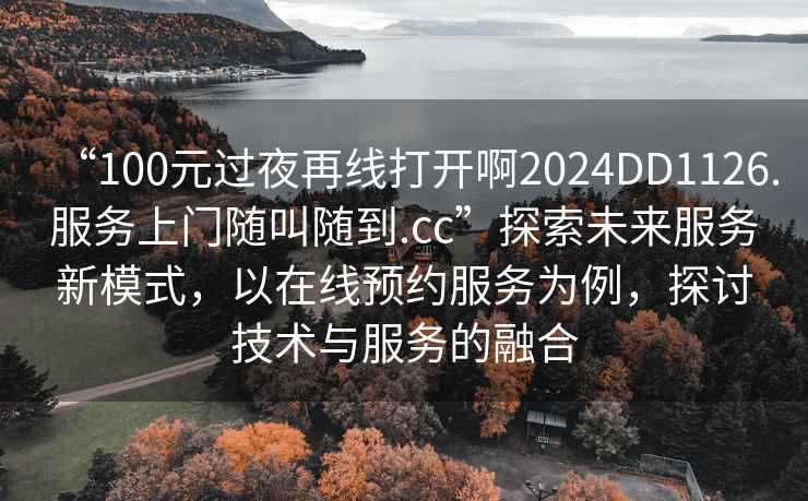 “100元過夜再線打開啊2024DD1126.服務上門隨叫隨到.cc”探索未來服務新模式，以在線預約服務為例，探討技術與服務的融合