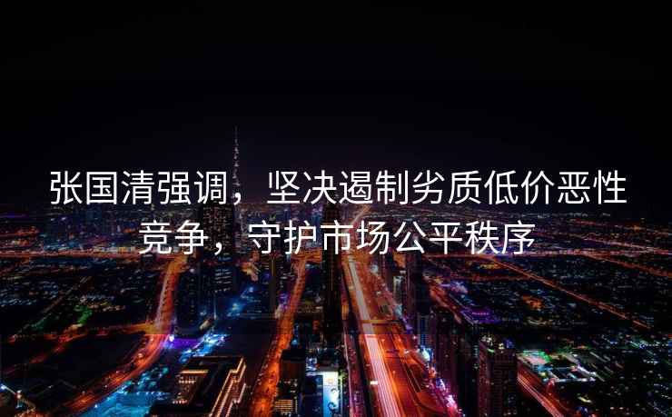 張國清強調，堅決遏制劣質低價惡性競爭，守護市場公平秩序