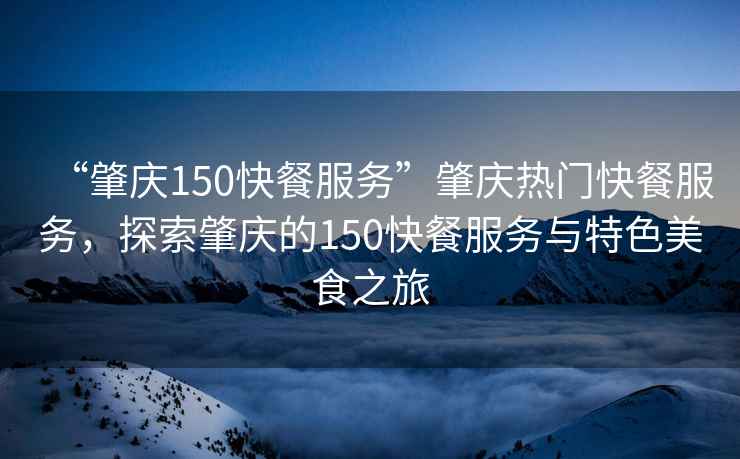 “肇慶150快餐服務”肇慶熱門快餐服務，探索肇慶的150快餐服務與特色美食之旅