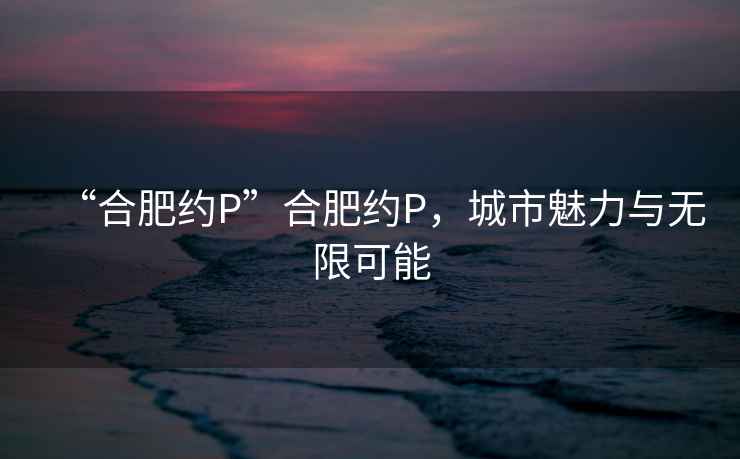 “合肥約P”合肥約P，城市魅力與無(wú)限可能