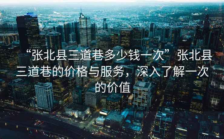 “張北縣三道巷多少錢一次”張北縣三道巷的價格與服務，深入了解一次的價值