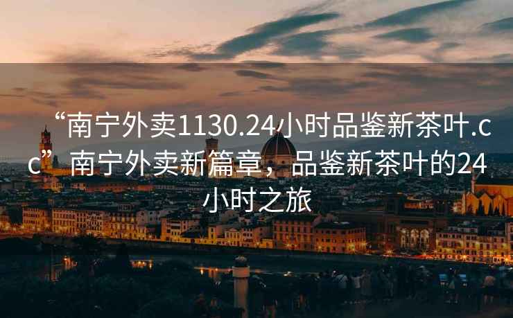 “南寧外賣1130.24小時品鑒新茶葉.cc”南寧外賣新篇章，品鑒新茶葉的24小時之旅