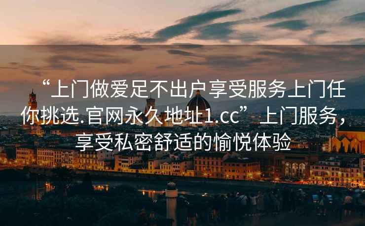 “上門做愛足不出戶享受服務上門任你挑選.官網永久地址1.cc”上門服務，享受私密舒適的愉悅體驗