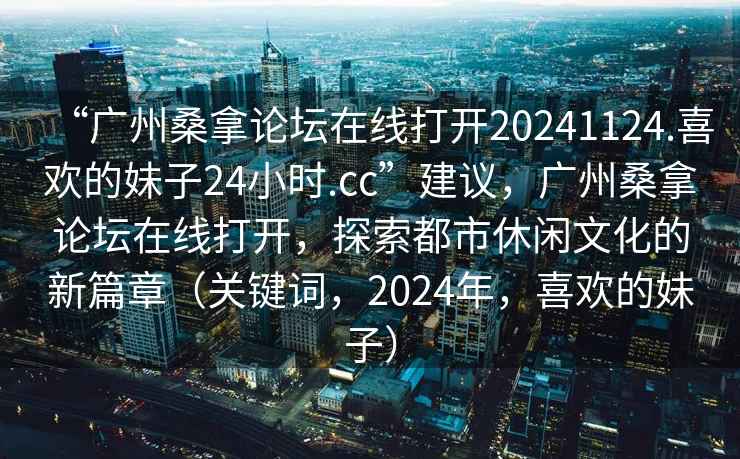 “廣州桑拿論壇在線打開20241124.喜歡的妹子24小時.cc”建議，廣州桑拿論壇在線打開，探索都市休閑文化的新篇章（關鍵詞，2024年，喜歡的妹子）