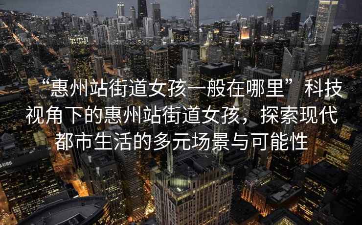 “惠州站街道女孩一般在哪里”科技視角下的惠州站街道女孩，探索現(xiàn)代都市生活的多元場景與可能性