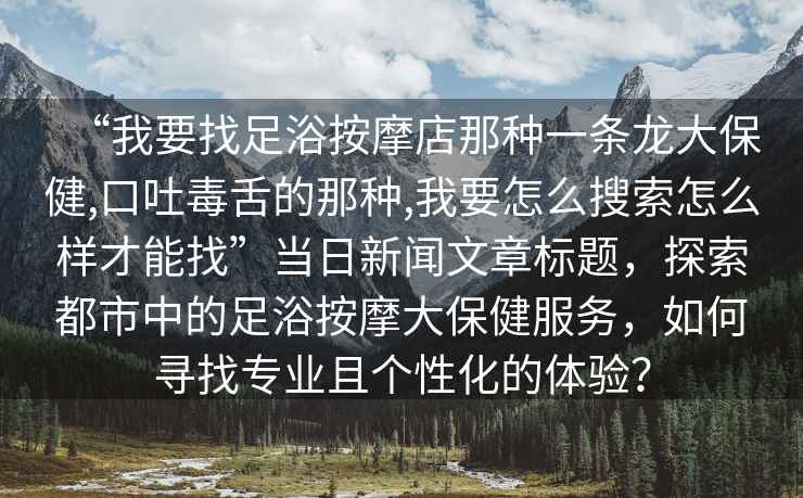 “我要找足浴按摩店那種一條龍大保健,口吐毒舌的那種,我要怎么搜索怎么樣才能找”當(dāng)日新聞文章標(biāo)題，探索都市中的足浴按摩大保健服務(wù)，如何尋找專業(yè)且個(gè)性化的體驗(yàn)？