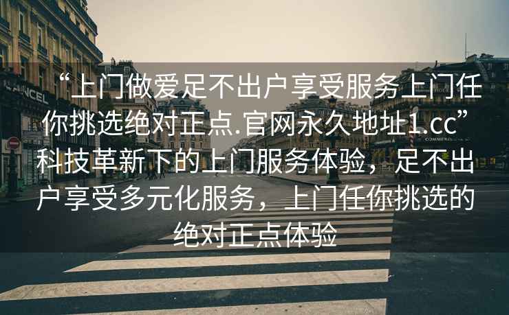 “上門做愛(ài)足不出戶享受服務(wù)上門任你挑選絕對(duì)正點(diǎn).官網(wǎng)永久地址1.cc”科技革新下的上門服務(wù)體驗(yàn)，足不出戶享受多元化服務(wù)，上門任你挑選的絕對(duì)正點(diǎn)體驗(yàn)