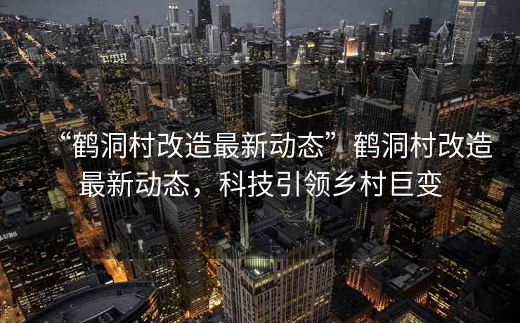 “鶴洞村改造最新動態”鶴洞村改造最新動態，科技引領鄉村巨變