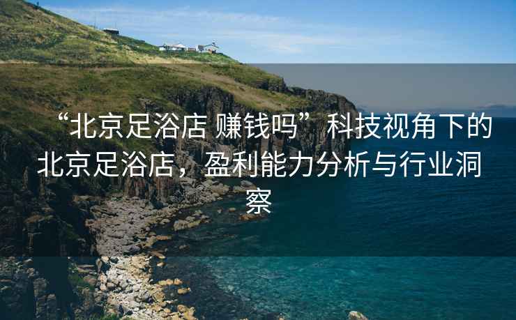 “北京足浴店 賺錢(qián)嗎”科技視角下的北京足浴店，盈利能力分析與行業(yè)洞察