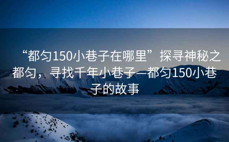 “都勻150小巷子在哪里”探尋神秘之都勻，尋找千年小巷子—都勻150小巷子的故事