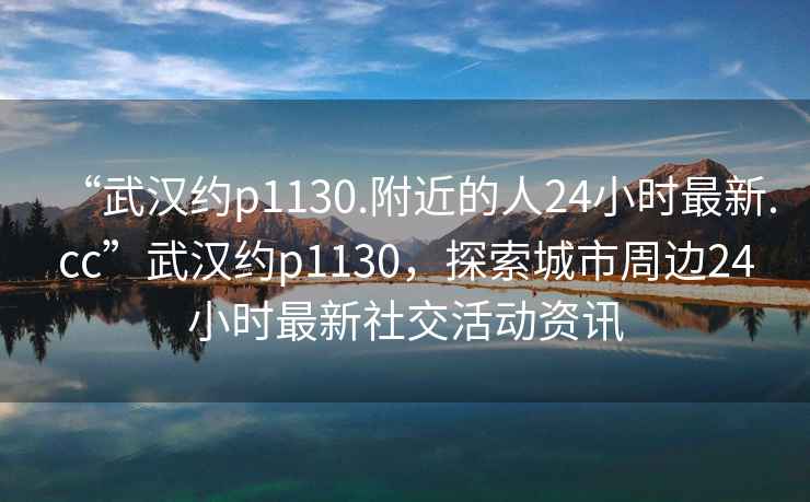 “武漢約p1130.附近的人24小時最新.cc”武漢約p1130，探索城市周邊24小時最新社交活動資訊
