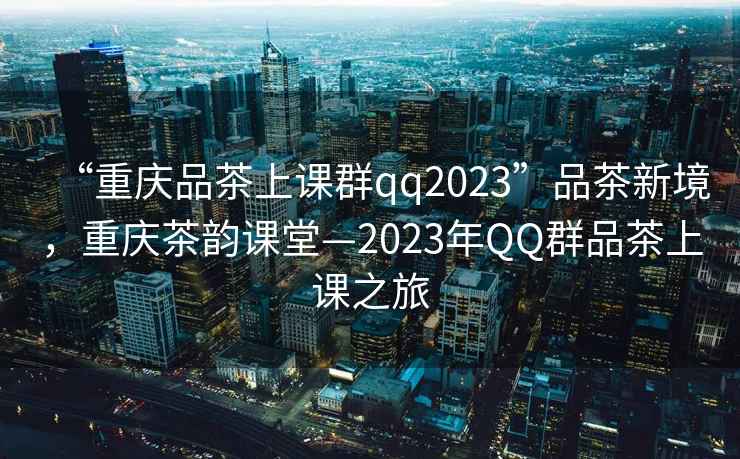 “重慶品茶上課群qq2023”品茶新境，重慶茶韻課堂—2023年QQ群品茶上課之旅