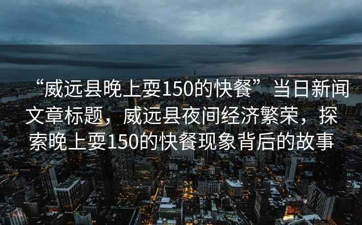 “威遠縣晚上耍150的快餐”當日新聞文章標題，威遠縣夜間經濟繁榮，探索晚上耍150的快餐現象背后的故事
